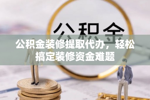 城厢公积金装修提取代办，轻松搞定装修资金难题