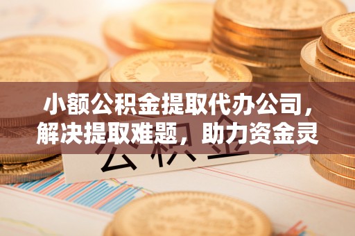 城厢小额公积金提取代办公司，解决提取难题，助力资金灵活使用