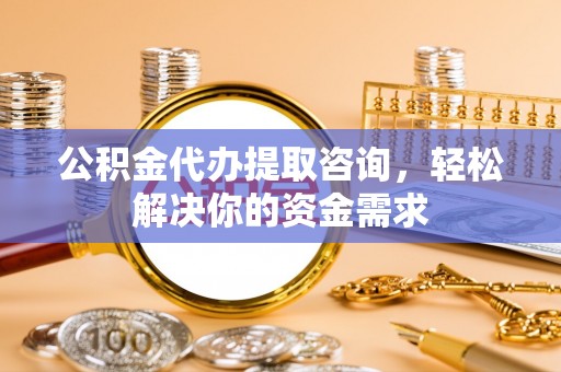 城厢公积金代办提取咨询，轻松解决你的资金需求