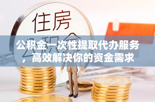 城厢公积金一次性提取代办服务，高效解决你的资金需求