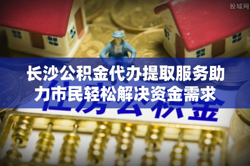 城厢长沙公积金代办提取服务助力市民轻松解决资金需求