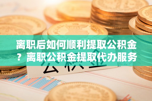 城厢离职后如何顺利提取公积金？离职公积金提取代办服务帮你搞定！