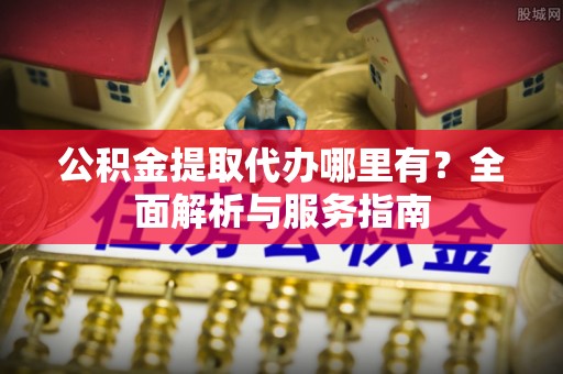 城厢公积金提取代办哪里有？全面解析与服务指南