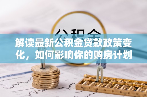 城厢解读最新公积金贷款政策变化，如何影响你的购房计划？
