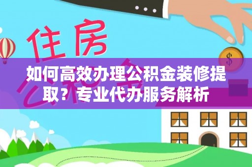 城厢如何高效办理公积金装修提取？专业代办服务解析