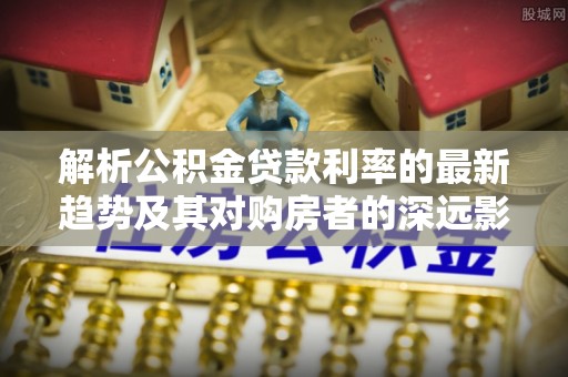 城厢解析公积金贷款利率的最新趋势及其对购房者的深远影响