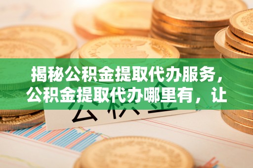 城厢揭秘公积金提取代办服务，公积金提取代办哪里有，让你省时省心的解决方案