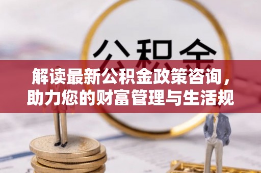 城厢解读最新公积金政策咨询，助力您的财富管理与生活规划