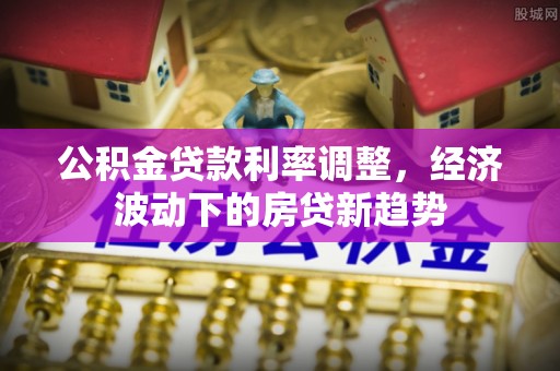 城厢公积金贷款利率调整，经济波动下的房贷新趋势
