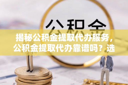 城厢揭秘公积金提取代办服务，公积金提取代办靠谱吗？选择需谨慎