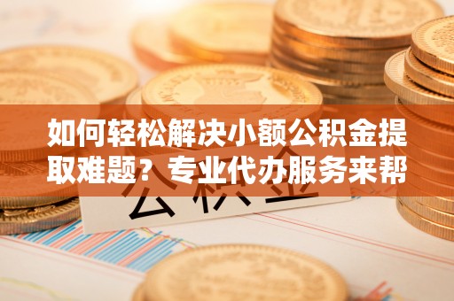 城厢如何轻松解决小额公积金提取难题？专业代办服务来帮忙