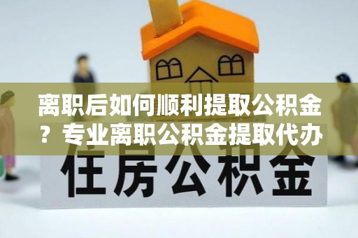 城厢离职后如何顺利提取公积金？专业离职公积金提取代办服务指南