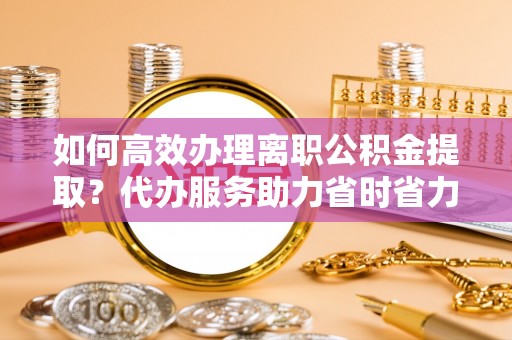 城厢如何高效办理离职公积金提取？代办服务助力省时省力