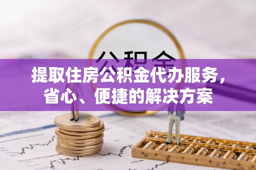 城厢提取住房公积金代办服务，省心、便捷的解决方案