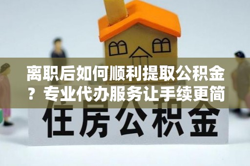 城厢离职后如何顺利提取公积金？专业代办服务让手续更简单