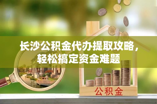 城厢长沙公积金代办提取攻略，轻松搞定资金难题