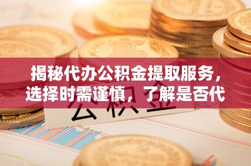 城厢揭秘代办公积金提取服务，选择时需谨慎，了解是否代办公积金提取可靠吗？