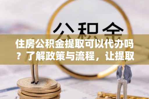 城厢住房公积金提取可以代办吗？了解政策与流程，让提取更便捷
