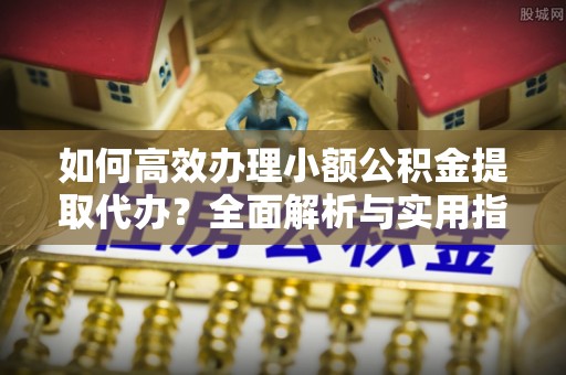 城厢如何高效办理小额公积金提取代办？全面解析与实用指南