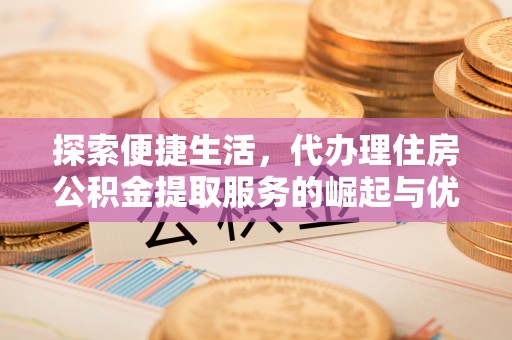 城厢探索便捷生活，代办理住房公积金提取服务的崛起与优势