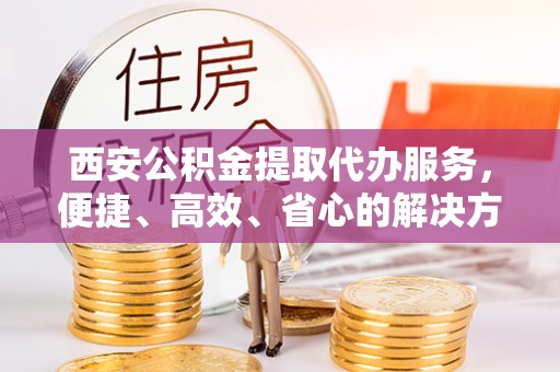 城厢西安公积金提取代办服务，便捷、高效、省心的解决方案