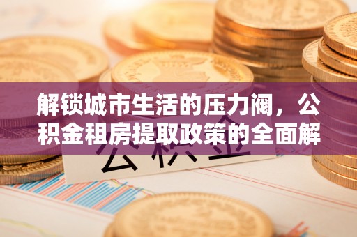 城厢解锁城市生活的压力阀，公积金租房提取政策的全面解析与实践指南