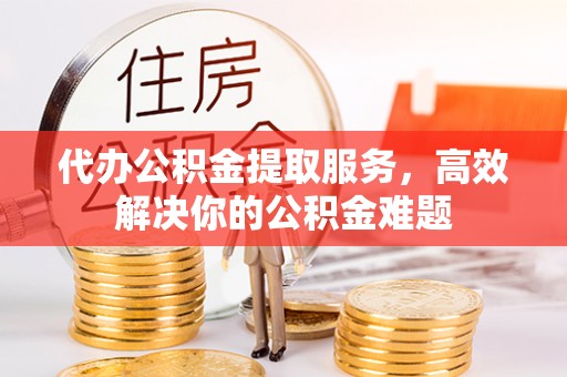 城厢代办公积金提取服务，高效解决你的公积金难题