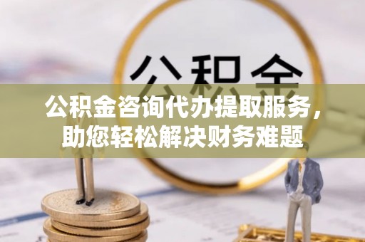 城厢公积金咨询代办提取服务，助您轻松解决财务难题