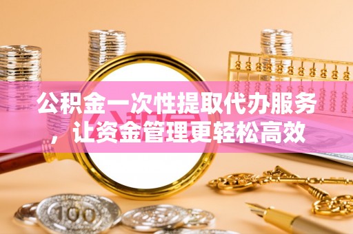 城厢公积金一次性提取代办服务，让资金管理更轻松高效