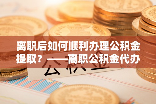 城厢离职后如何顺利办理公积金提取？——离职公积金代办提取全攻略
