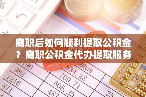 城厢离职后如何顺利提取公积金？离职公积金代办提取服务助力无忧办理