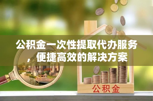 城厢公积金一次性提取代办服务，便捷高效的解决方案