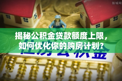 城厢揭秘公积金贷款额度上限，如何优化你的购房计划？