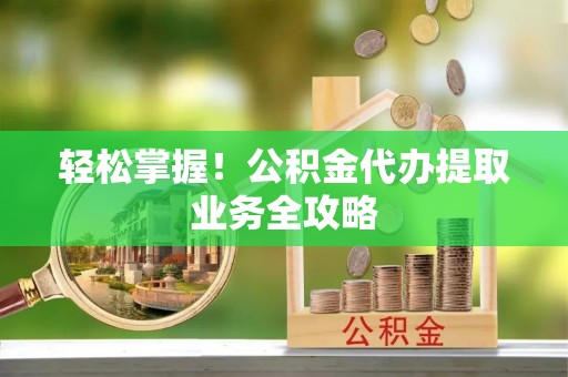 城厢轻松掌握！公积金代办提取业务全攻略