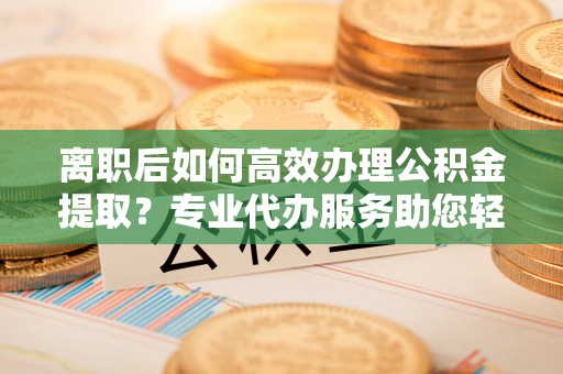 城厢离职后如何高效办理公积金提取？专业代办服务助您轻松搞定