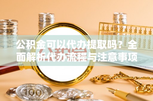 城厢公积金可以代办提取吗？全面解析代办流程与注意事项